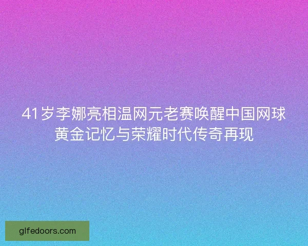 41岁李娜亮相温网元老赛唤醒中国网球黄金记忆与荣耀时代传奇再现