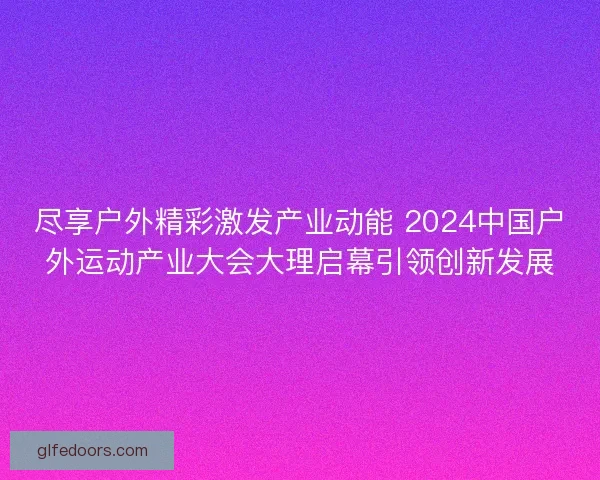 尽享户外精彩激发产业动能 2024中国户外运动产业大会大理启幕引领创新发展