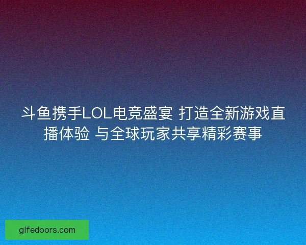 斗鱼携手LOL电竞盛宴 打造全新游戏直播体验 与全球玩家共享精彩赛事
