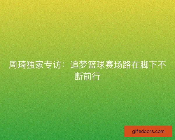 周琦独家专访：追梦篮球赛场路在脚下不断前行