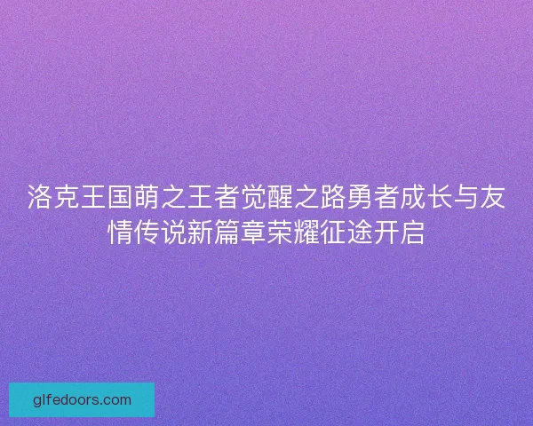 洛克王国萌之王者觉醒之路勇者成长与友情传说新篇章荣耀征途开启