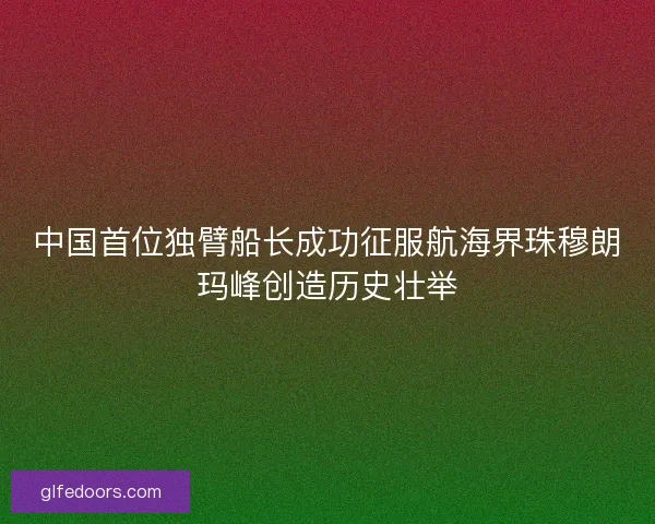 中国首位独臂船长成功征服航海界珠穆朗玛峰创造历史壮举